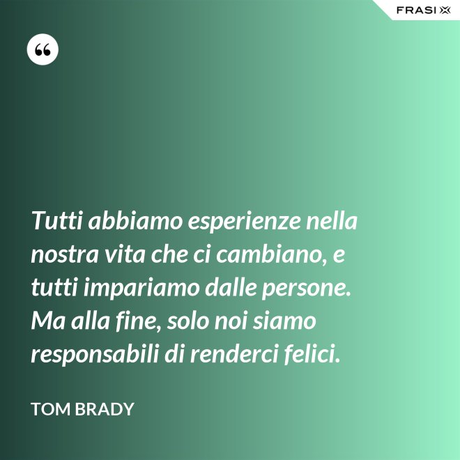 Tutti abbiamo esperienze nella nostra vita che ci cambiano, e tutti impariamo dalle persone. Ma alla fine, solo noi siamo responsabili di renderci felici. - Tom Brady