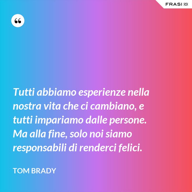 Tutti abbiamo esperienze nella nostra vita che ci cambiano, e tutti impariamo dalle persone. Ma alla fine, solo noi siamo responsabili di renderci felici. - Tom Brady