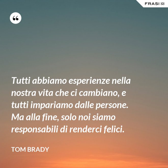 Tutti abbiamo esperienze nella nostra vita che ci cambiano, e tutti impariamo dalle persone. Ma alla fine, solo noi siamo responsabili di renderci felici. - Tom Brady