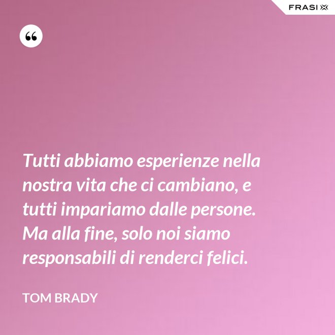 Tutti abbiamo esperienze nella nostra vita che ci cambiano, e tutti impariamo dalle persone. Ma alla fine, solo noi siamo responsabili di renderci felici. - Tom Brady