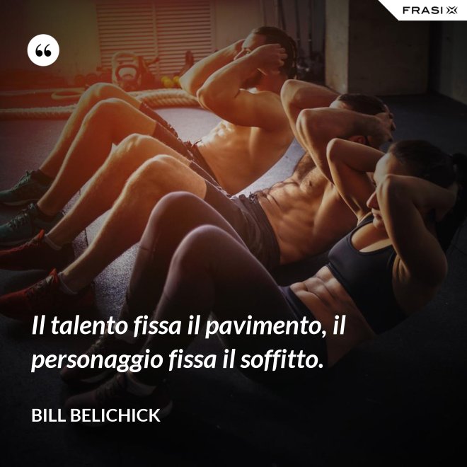 Il talento fissa il pavimento, il personaggio fissa il soffitto. - Bill Belichick