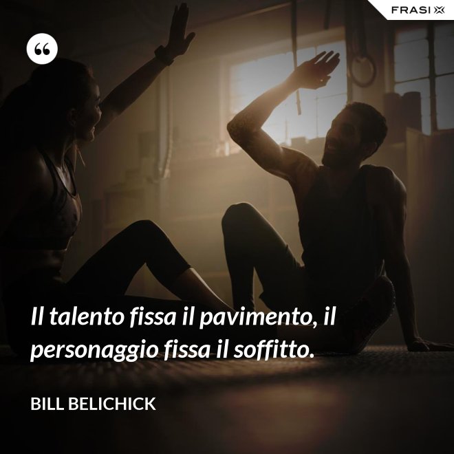 Il talento fissa il pavimento, il personaggio fissa il soffitto. - Bill Belichick