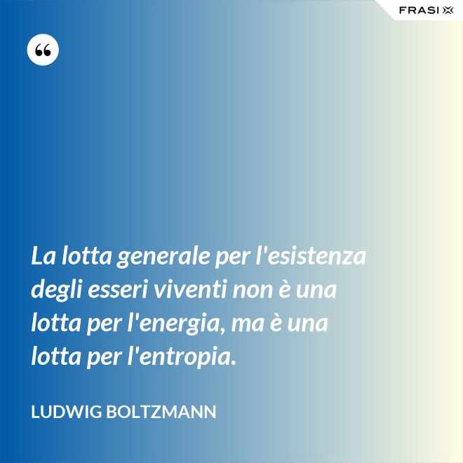 La lotta generale per l'esistenza degli esseri viventi non è una lotta per l'energia, ma è una lotta per l'entropia. - Ludwig Boltzmann