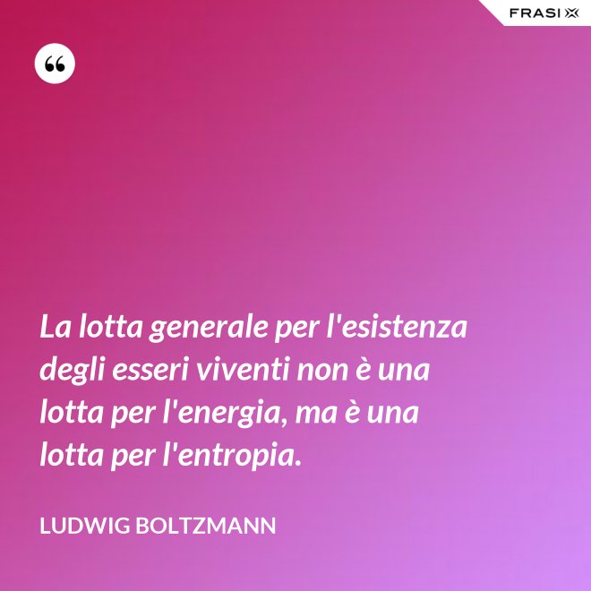La lotta generale per l'esistenza degli esseri viventi non è una lotta per l'energia, ma è una lotta per l'entropia. - Ludwig Boltzmann