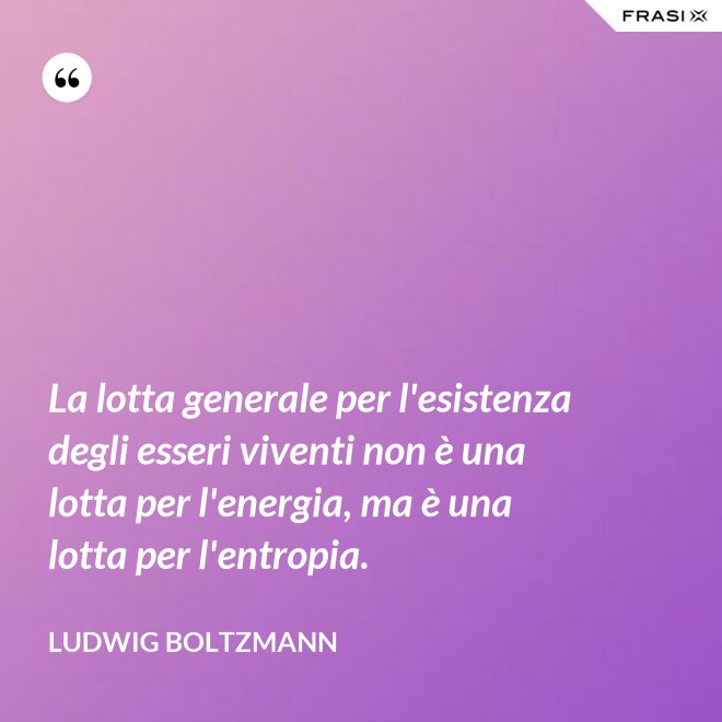 La lotta generale per l'esistenza degli esseri viventi non è una lotta per l'energia, ma è una lotta per l'entropia. - Ludwig Boltzmann