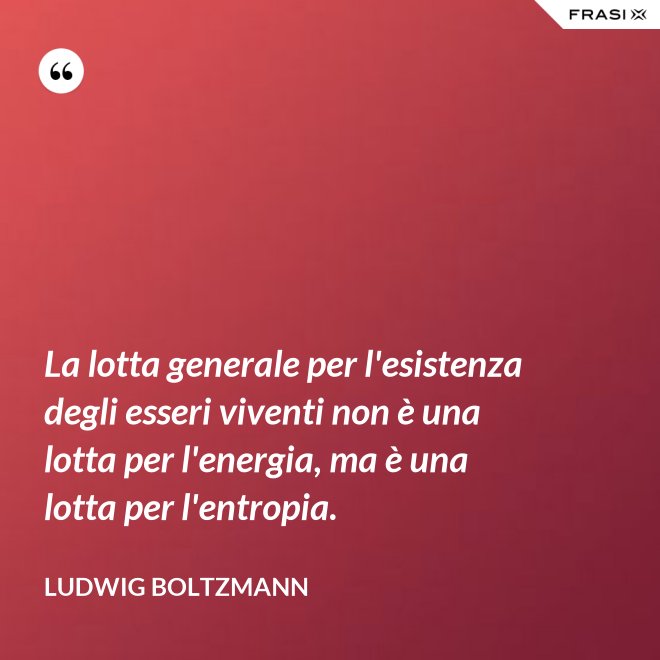 La lotta generale per l'esistenza degli esseri viventi non è una lotta per l'energia, ma è una lotta per l'entropia. - Ludwig Boltzmann