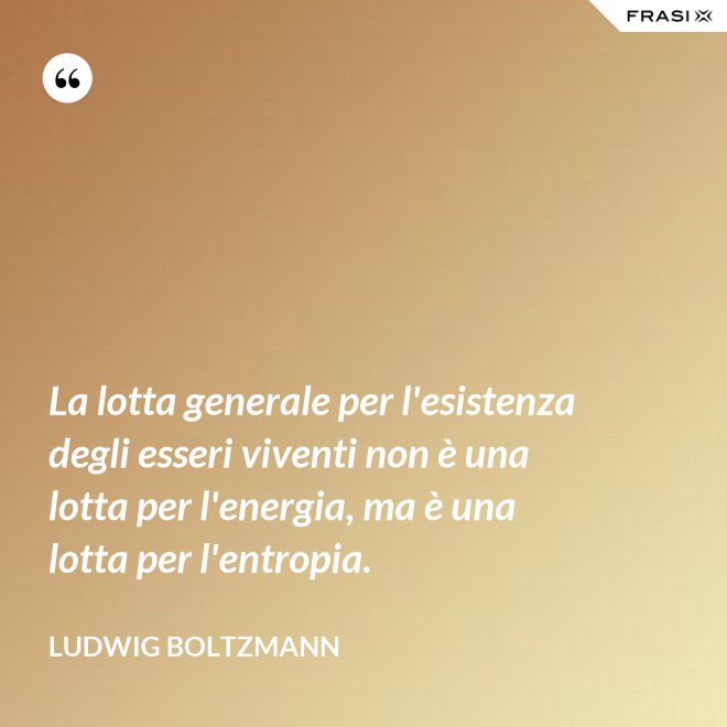 La lotta generale per l'esistenza degli esseri viventi non è una lotta per l'energia, ma è una lotta per l'entropia. - Ludwig Boltzmann