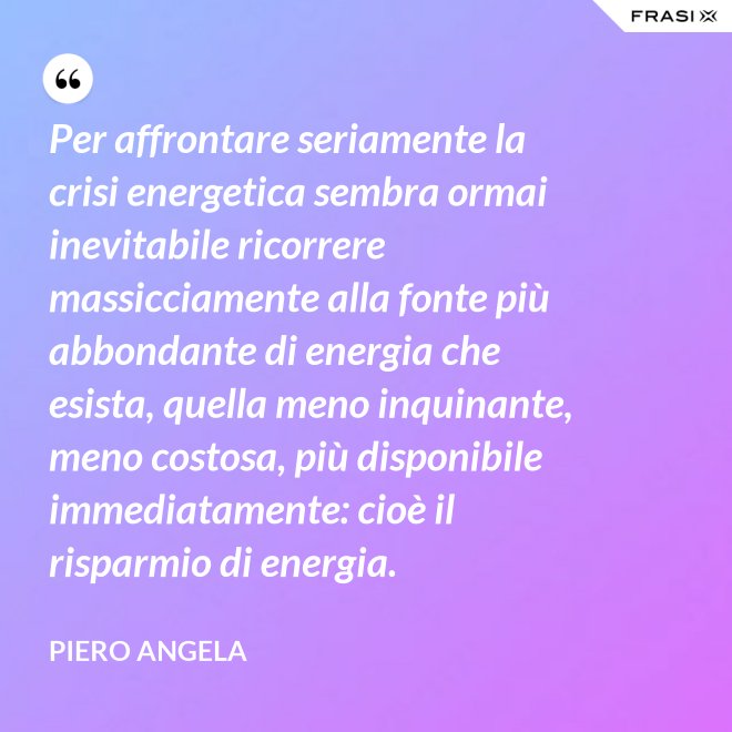 Per affrontare seriamente la crisi energetica sembra ormai inevitabile ricorrere massicciamente alla fonte più abbondante di energia che esista, quella meno inquinante, meno costosa, più disponibile immediatamente: cioè il risparmio di energia. - Piero Angela