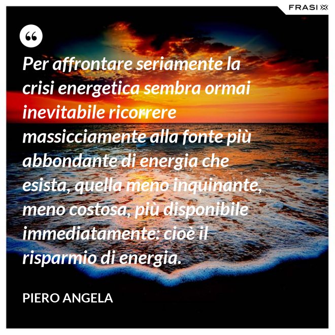 Per affrontare seriamente la crisi energetica sembra ormai inevitabile ricorrere massicciamente alla fonte più abbondante di energia che esista, quella meno inquinante, meno costosa, più disponibile immediatamente: cioè il risparmio di energia. - Piero Angela