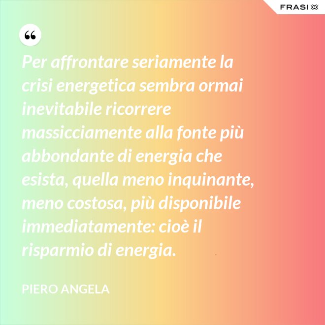 Per affrontare seriamente la crisi energetica sembra ormai inevitabile ricorrere massicciamente alla fonte più abbondante di energia che esista, quella meno inquinante, meno costosa, più disponibile immediatamente: cioè il risparmio di energia. - Piero Angela