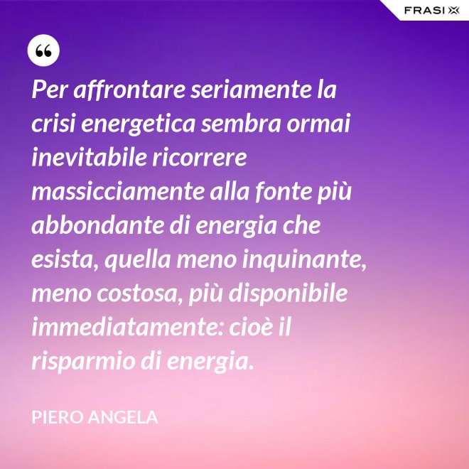 Per affrontare seriamente la crisi energetica sembra ormai inevitabile ricorrere massicciamente alla fonte più abbondante di energia che esista, quella meno inquinante, meno costosa, più disponibile immediatamente: cioè il risparmio di energia. - Piero Angela