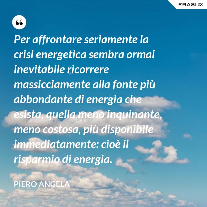 Per affrontare seriamente la crisi energetica sembra ormai inevitabile ricorrere massicciamente alla fonte più abbondante di energia che esista, quella meno inquinante, meno costosa, più disponibile immediatamente: cioè il risparmio di energia. - Piero Angela