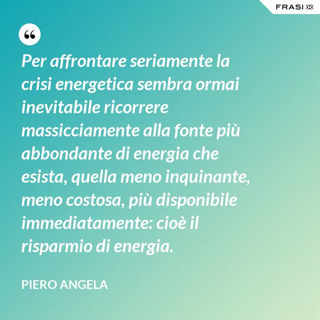 Per affrontare seriamente la crisi energetica sembra ormai inevitabile ricorrere massicciamente alla fonte più abbondante di energia che esista, quella meno inquinante, meno costosa, più disponibile immediatamente: cioè il risparmio di energia. - Piero Angela