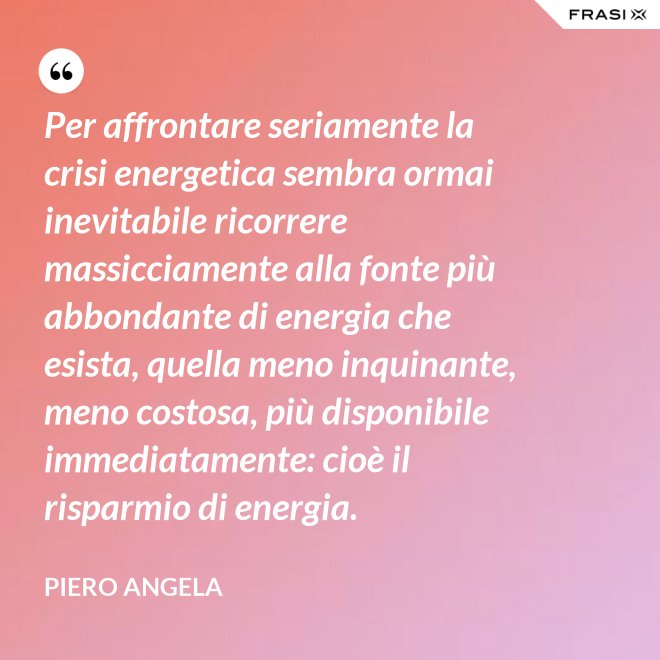 Per affrontare seriamente la crisi energetica sembra ormai inevitabile ricorrere massicciamente alla fonte più abbondante di energia che esista, quella meno inquinante, meno costosa, più disponibile immediatamente: cioè il risparmio di energia. - Piero Angela