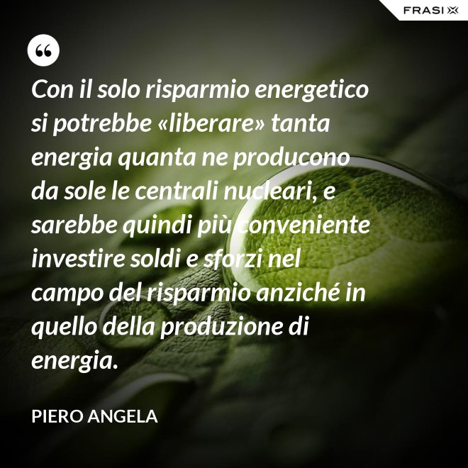 Con il solo risparmio energetico si potrebbe «liberare» tanta energia quanta ne producono da sole le centrali nucleari, e sarebbe quindi più conveniente investire soldi e sforzi nel campo del risparmio anziché in quello della produzione di energia. - Piero Angela