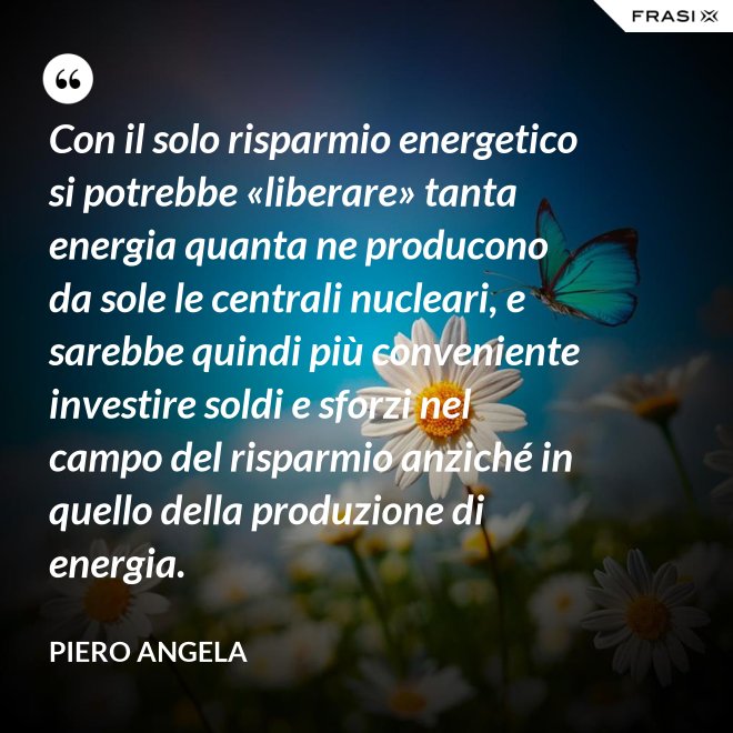 Con il solo risparmio energetico si potrebbe «liberare» tanta energia quanta ne producono da sole le centrali nucleari, e sarebbe quindi più conveniente investire soldi e sforzi nel campo del risparmio anziché in quello della produzione di energia. - Piero Angela