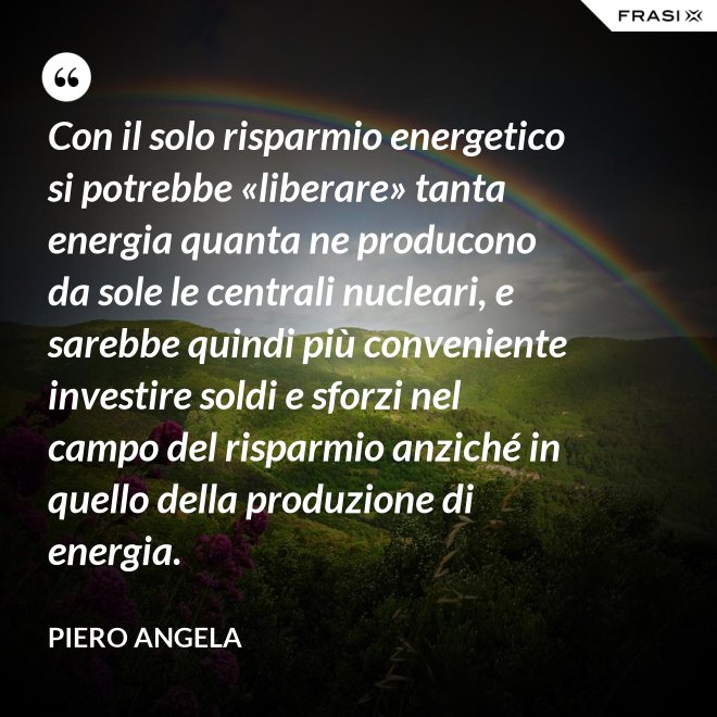 Con il solo risparmio energetico si potrebbe «liberare» tanta energia quanta ne producono da sole le centrali nucleari, e sarebbe quindi più conveniente investire soldi e sforzi nel campo del risparmio anziché in quello della produzione di energia. - Piero Angela