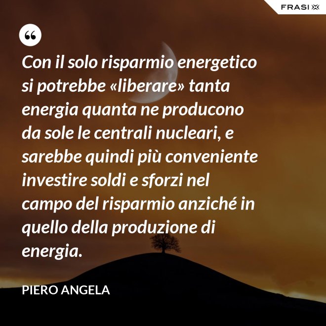Con il solo risparmio energetico si potrebbe «liberare» tanta energia quanta ne producono da sole le centrali nucleari, e sarebbe quindi più conveniente investire soldi e sforzi nel campo del risparmio anziché in quello della produzione di energia. - Piero Angela