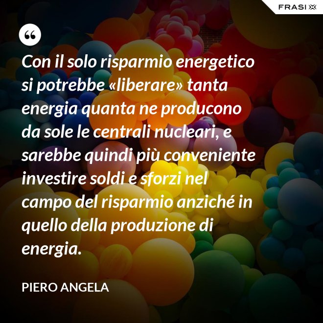 Con il solo risparmio energetico si potrebbe «liberare» tanta energia quanta ne producono da sole le centrali nucleari, e sarebbe quindi più conveniente investire soldi e sforzi nel campo del risparmio anziché in quello della produzione di energia. - Piero Angela