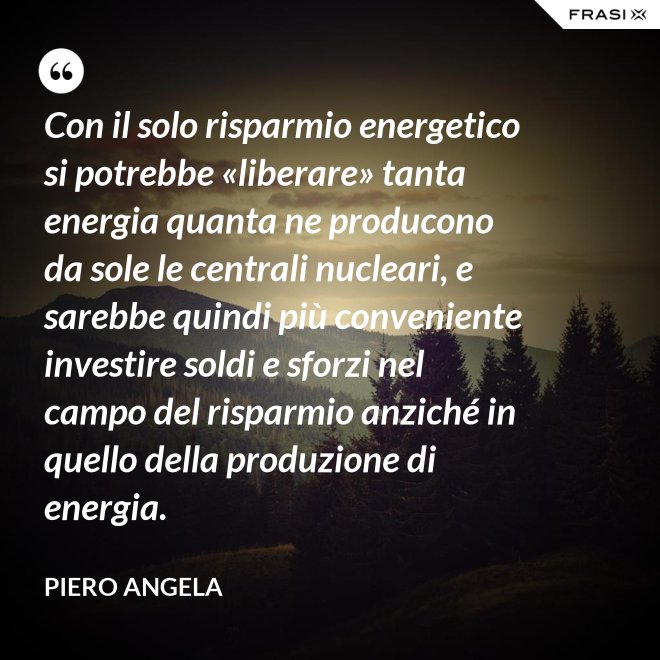 Con il solo risparmio energetico si potrebbe «liberare» tanta energia quanta ne producono da sole le centrali nucleari, e sarebbe quindi più conveniente investire soldi e sforzi nel campo del risparmio anziché in quello della produzione di energia. - Piero Angela