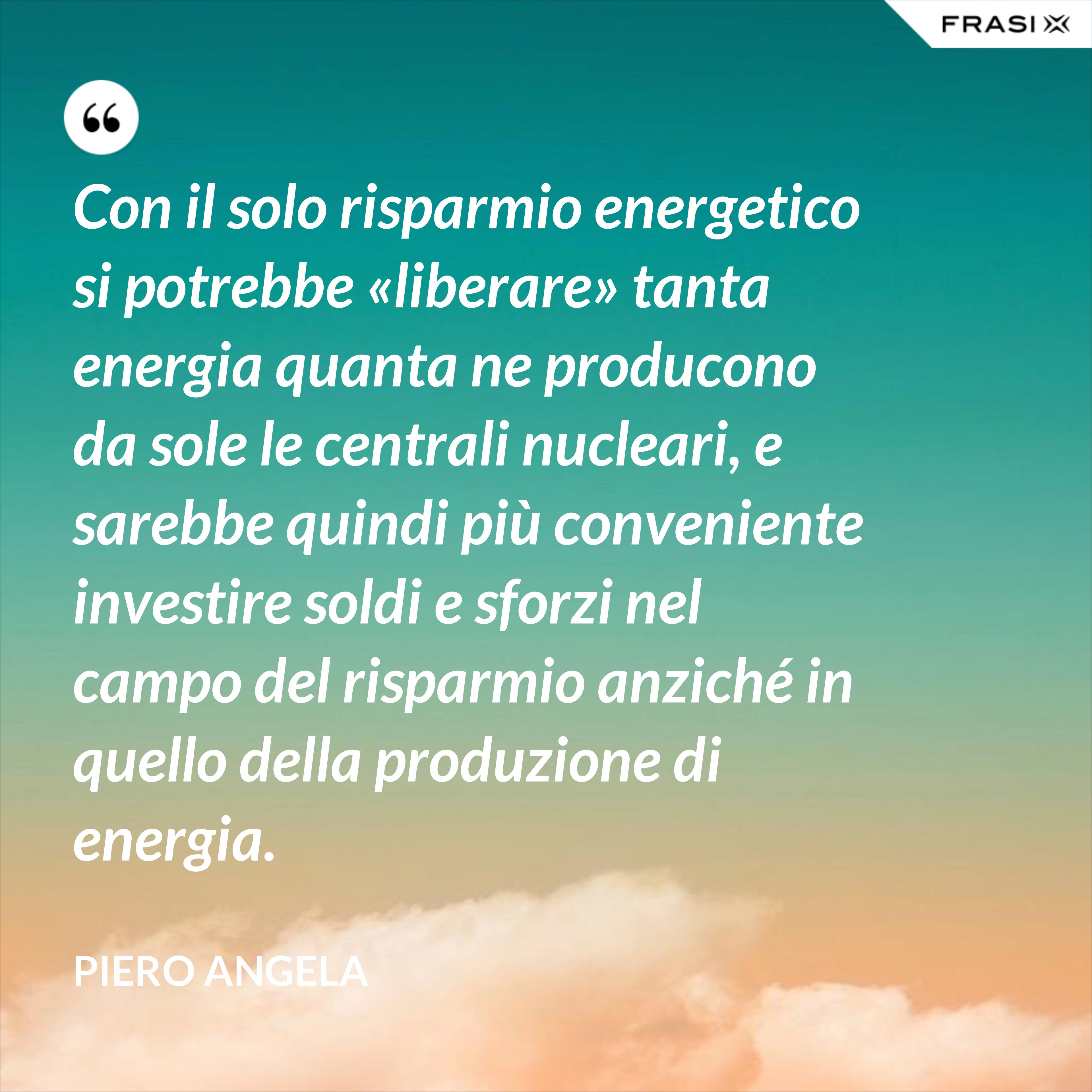 Con il solo risparmio energetico si potrebbe «liberare» tanta energia quanta ne producono da sole le centrali nucleari, e sarebbe quindi più conveniente investire soldi e sforzi nel campo del risparmio anziché in quello della produzione di energia. - Piero Angela