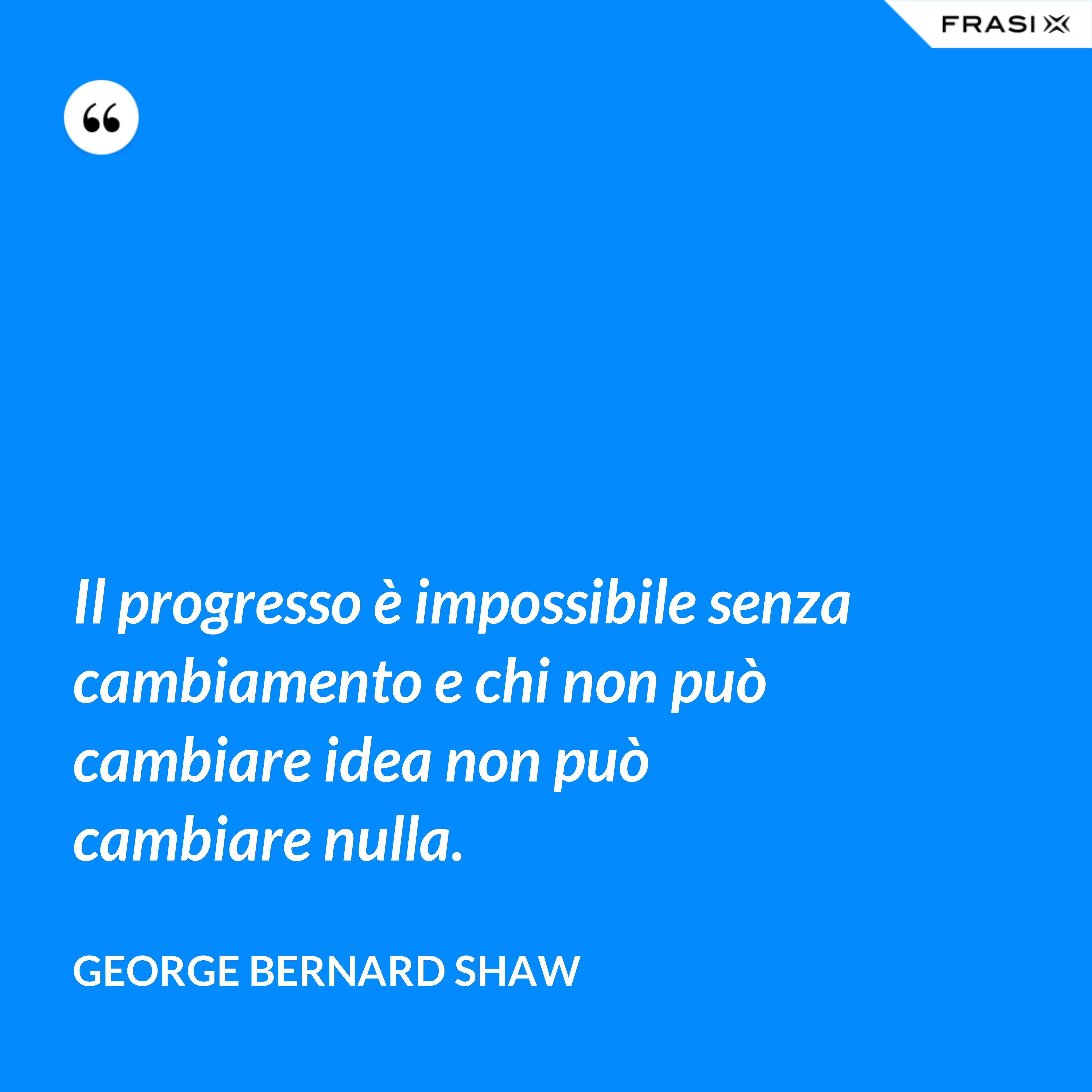 Il progresso è impossibile senza cambiamento e chi non può cambiare idea non può cambiare nulla. - George Bernard Shaw