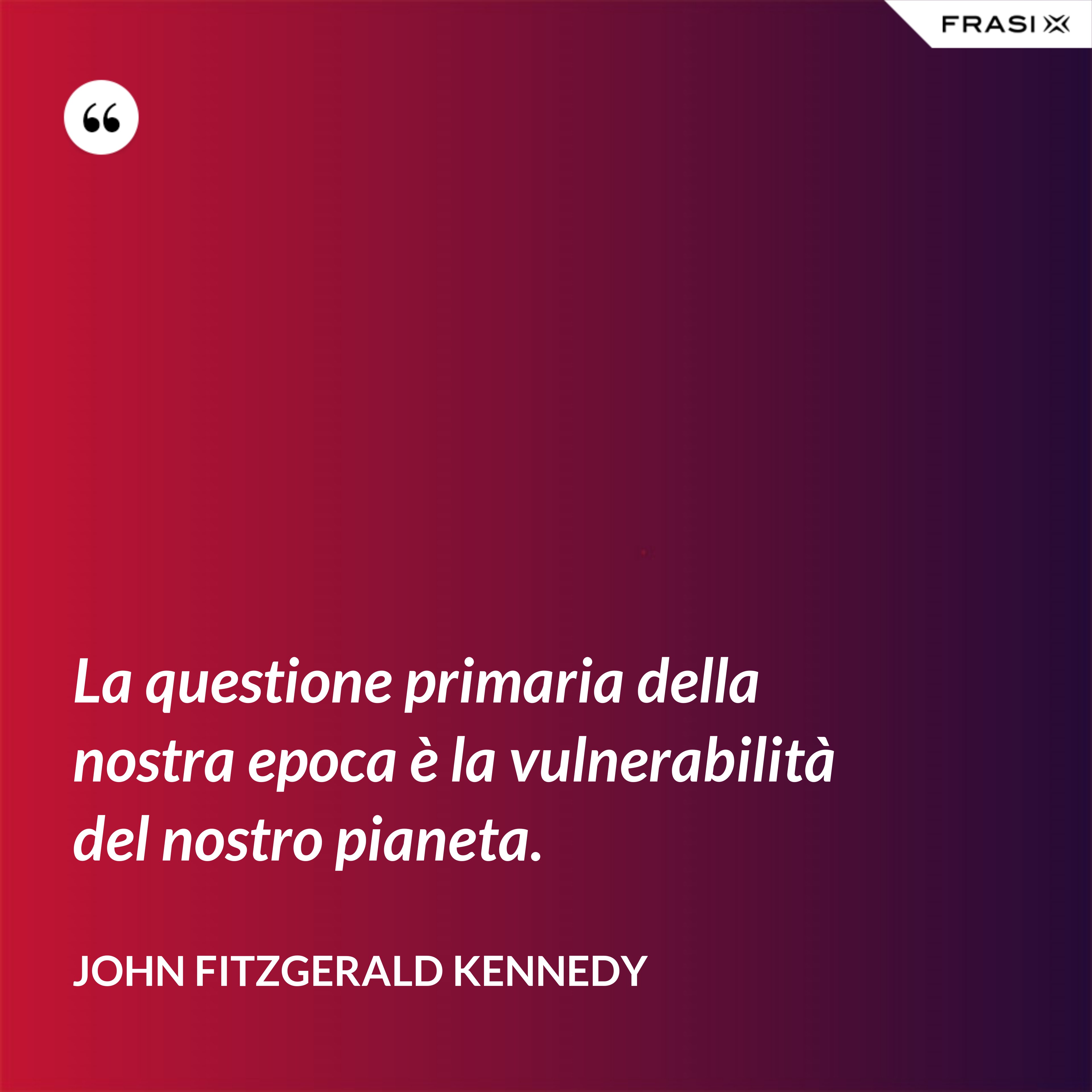 La questione primaria della nostra epoca è la vulnerabilità del nostro pianeta. - John Fitzgerald Kennedy