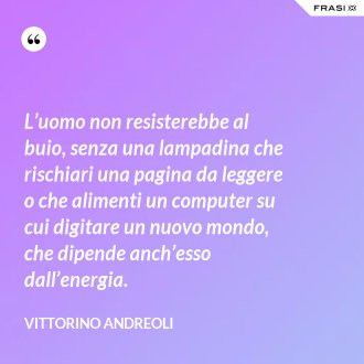 L’uomo non resisterebbe al buio, senza una lampadina che rischiari una pagina da leggere o che alimenti un computer su cui digitare un nuovo mondo, che dipende anch’esso dall’energia. - Vittorino Andreoli
