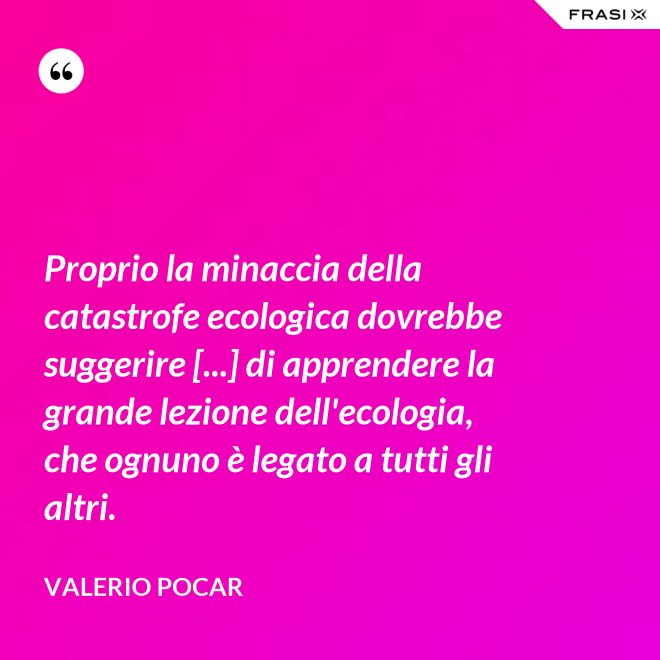 Proprio la minaccia della catastrofe ecologica dovrebbe suggerire [...] di apprendere la grande lezione dell'ecologia, che ognuno è legato a tutti gli altri. - Valerio Pocar