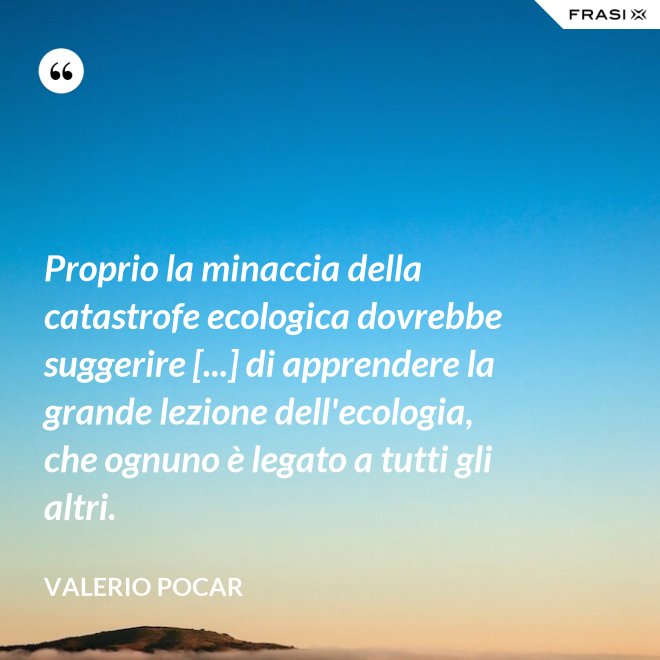 Proprio la minaccia della catastrofe ecologica dovrebbe suggerire [...] di apprendere la grande lezione dell'ecologia, che ognuno è legato a tutti gli altri. - Valerio Pocar