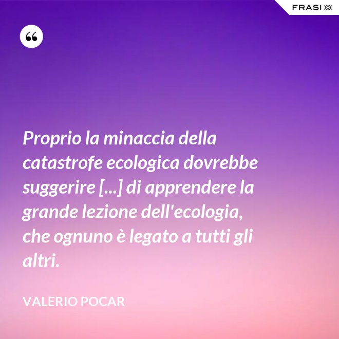 Proprio la minaccia della catastrofe ecologica dovrebbe suggerire [...] di apprendere la grande lezione dell'ecologia, che ognuno è legato a tutti gli altri. - Valerio Pocar