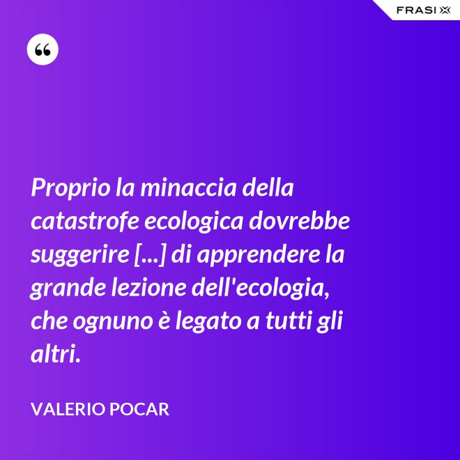 Proprio la minaccia della catastrofe ecologica dovrebbe suggerire [...] di apprendere la grande lezione dell'ecologia, che ognuno è legato a tutti gli altri. - Valerio Pocar