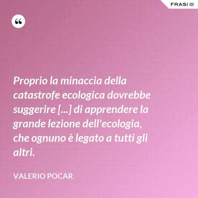 Proprio la minaccia della catastrofe ecologica dovrebbe suggerire [...] di apprendere la grande lezione dell'ecologia, che ognuno è legato a tutti gli altri. - Valerio Pocar