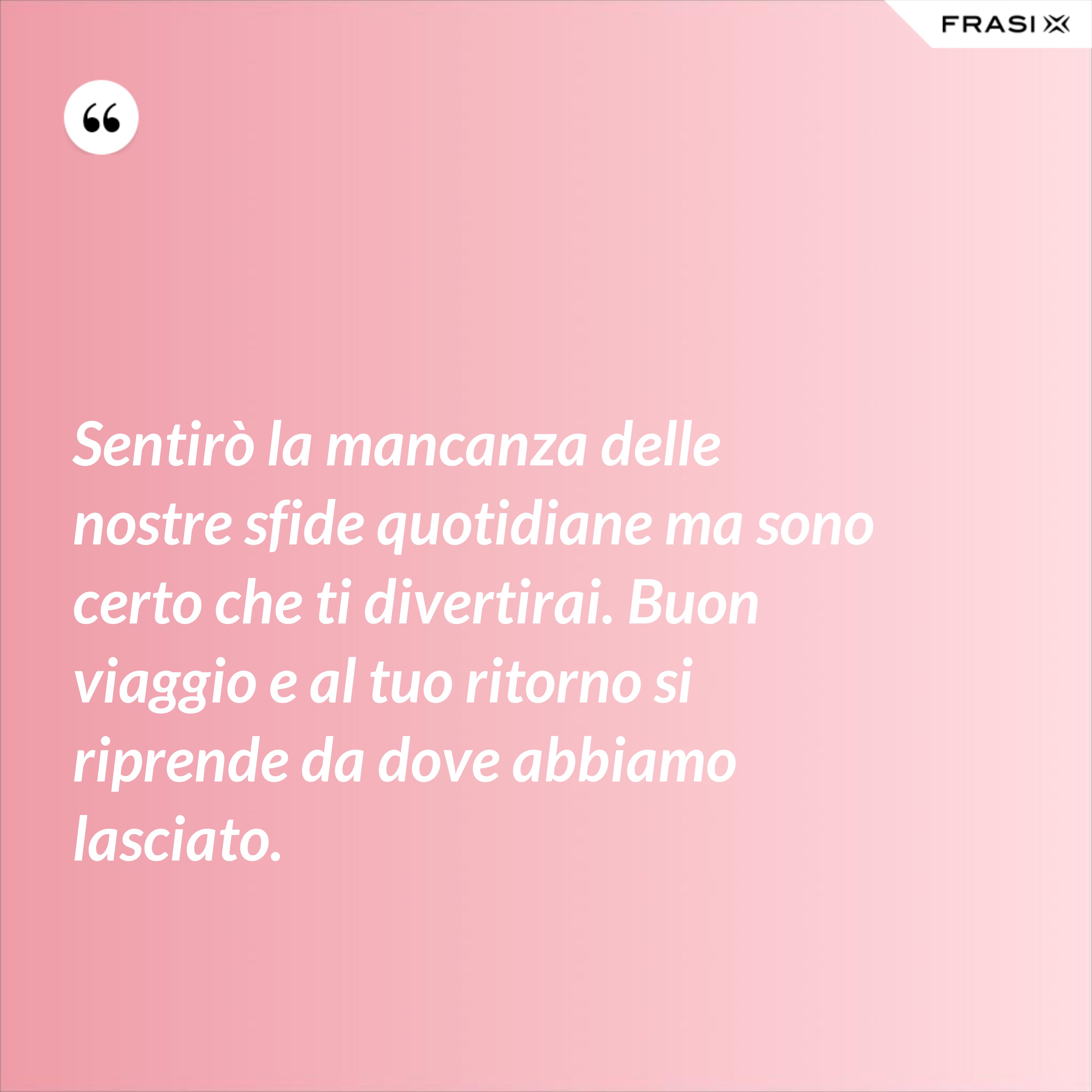 Sentirò la mancanza delle nostre sfide quotidiane ma sono certo che ti divertirai. Buon viaggio e al tuo ritorno si riprende da dove abbiamo lasciato. - Anonimo