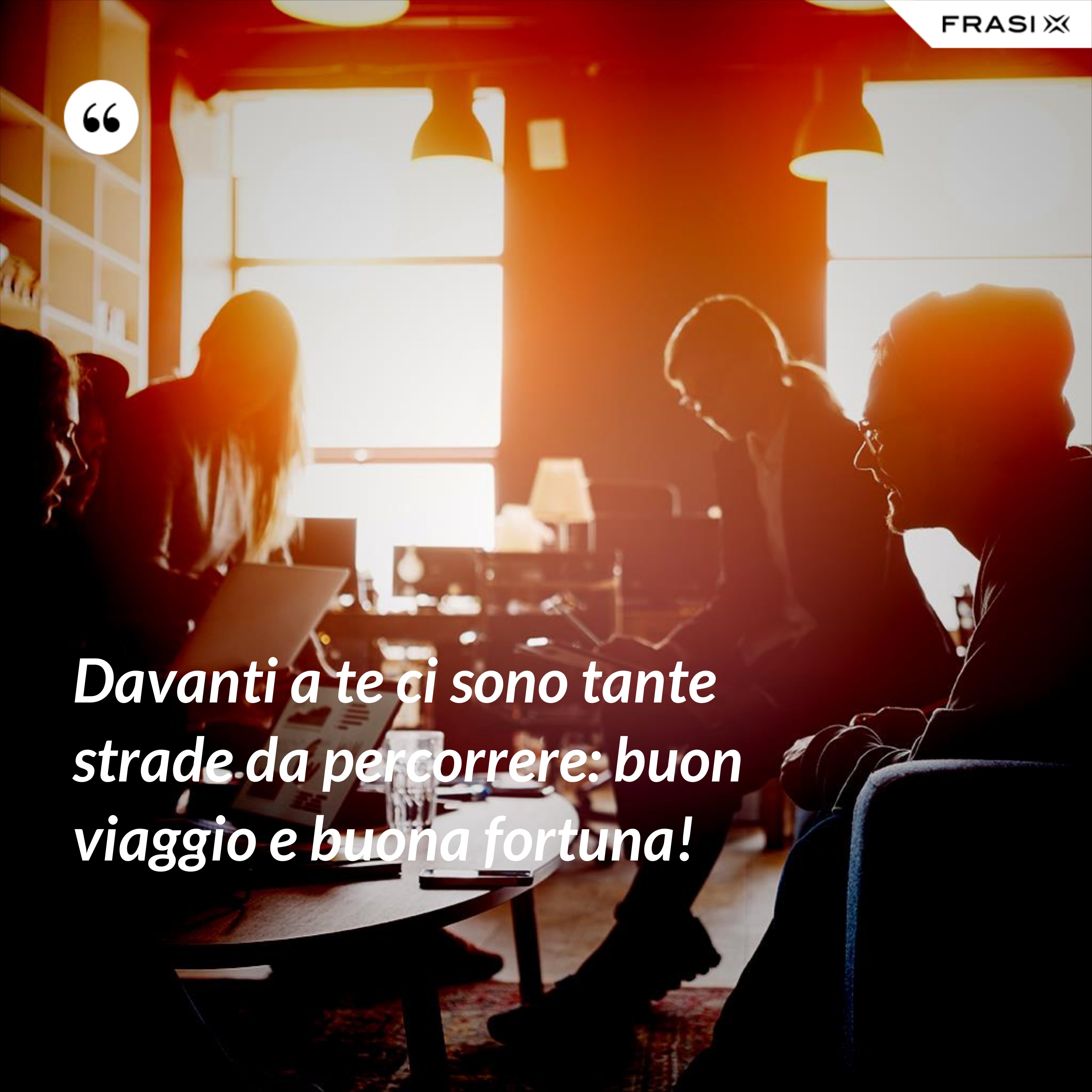Davanti a te ci sono tante strade da percorrere: buon viaggio e buona fortuna! - Anonimo