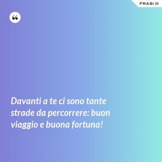 Davanti a te ci sono tante strade da percorrere: buon viaggio e buona fortuna! - Anonimo
