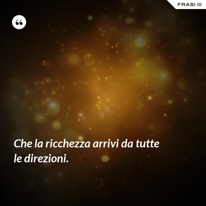 Che la ricchezza arrivi da tutte le direzioni. - Anonimo