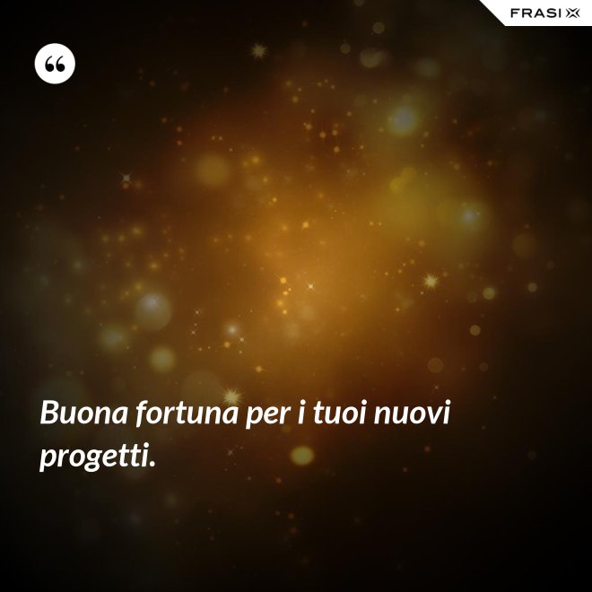 Buona fortuna per i tuoi nuovi progetti. - Anonimo