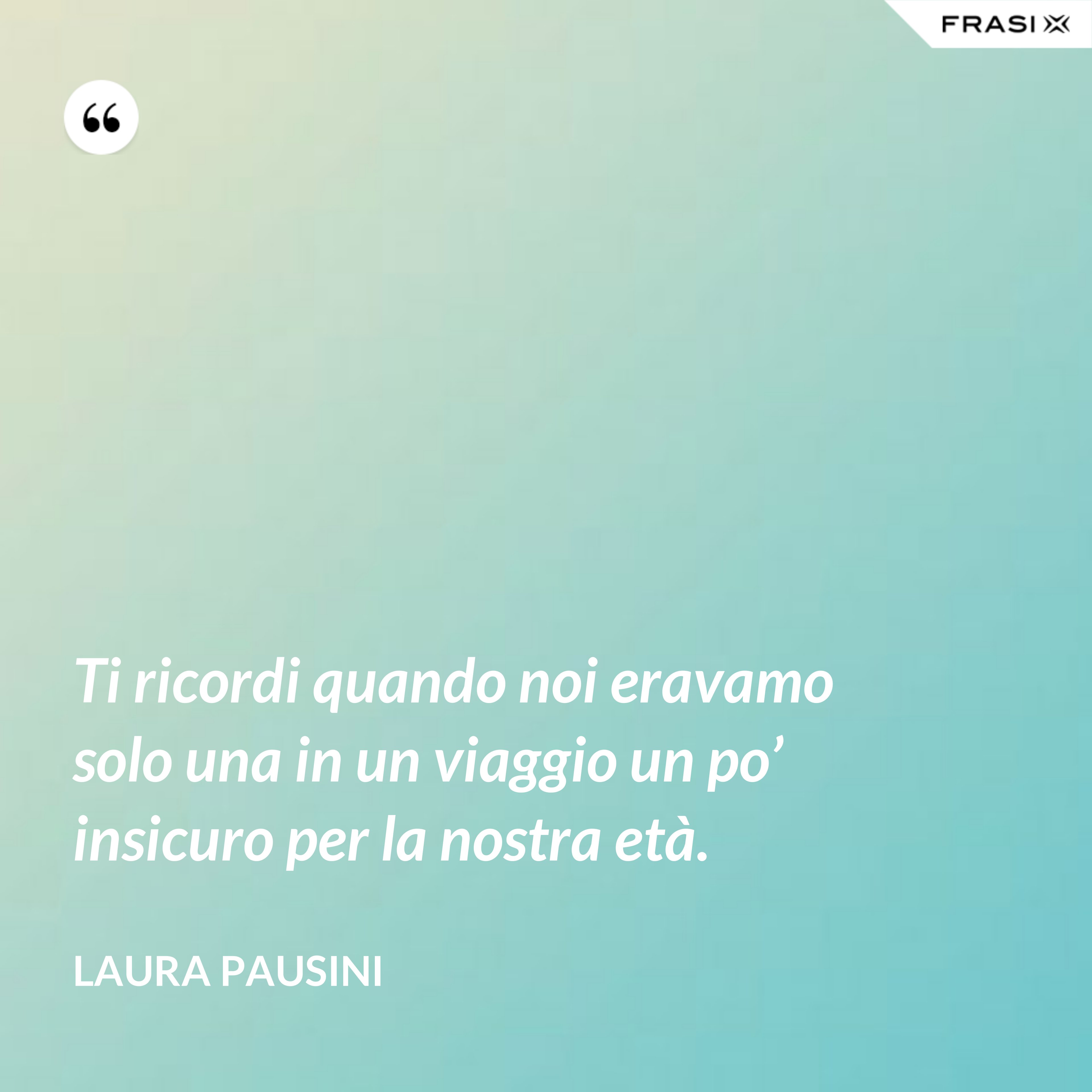 Ti ricordi quando noi eravamo solo una in un viaggio un po’ insicuro per la nostra età. - Laura Pausini