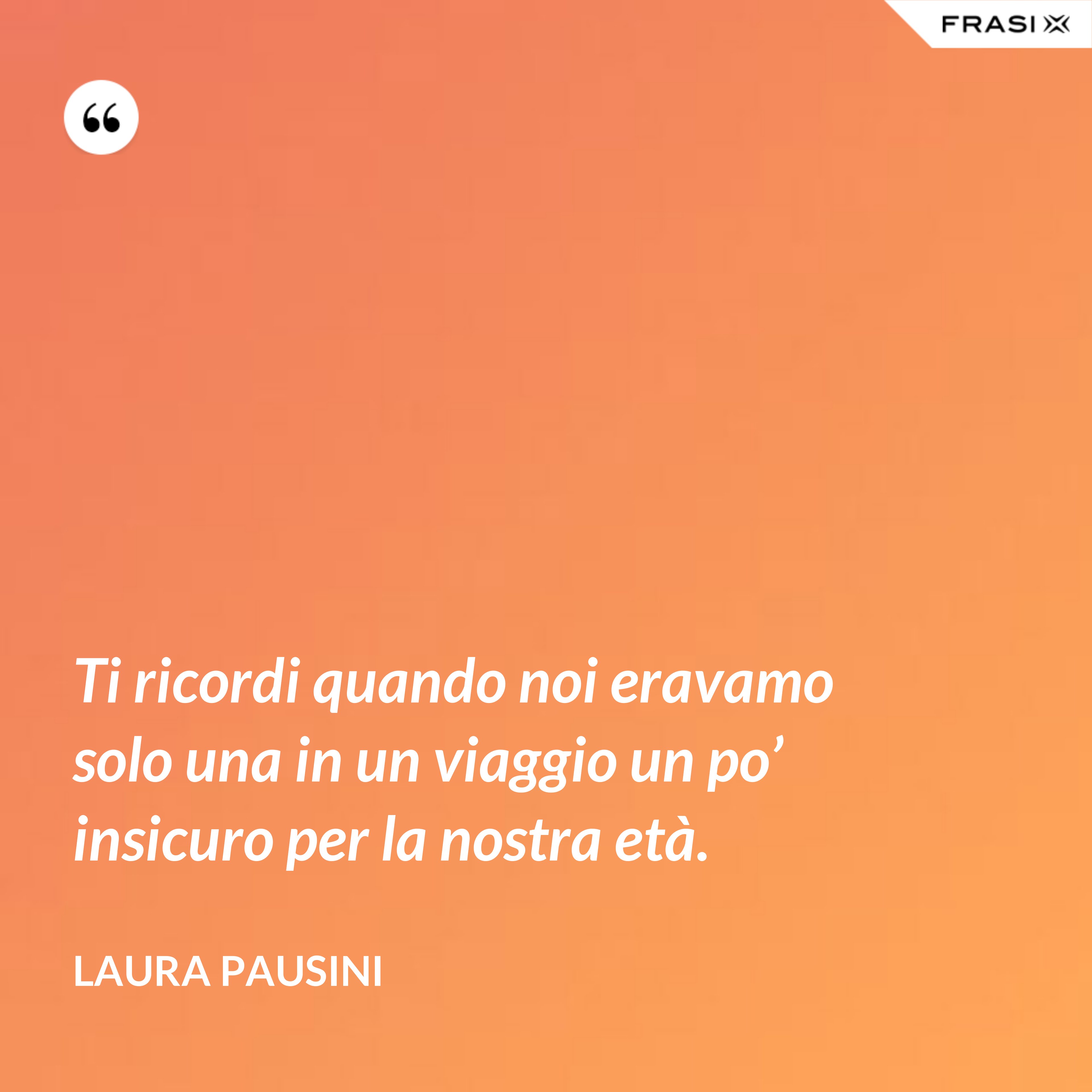 Ti ricordi quando noi eravamo solo una in un viaggio un po’ insicuro per la nostra età. - Laura Pausini