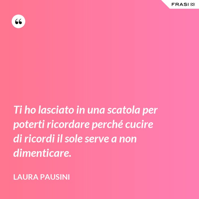 Ti ho lasciato in una scatola per poterti ricordare perché cucire di ricordi il sole serve a non dimenticare. - Laura Pausini