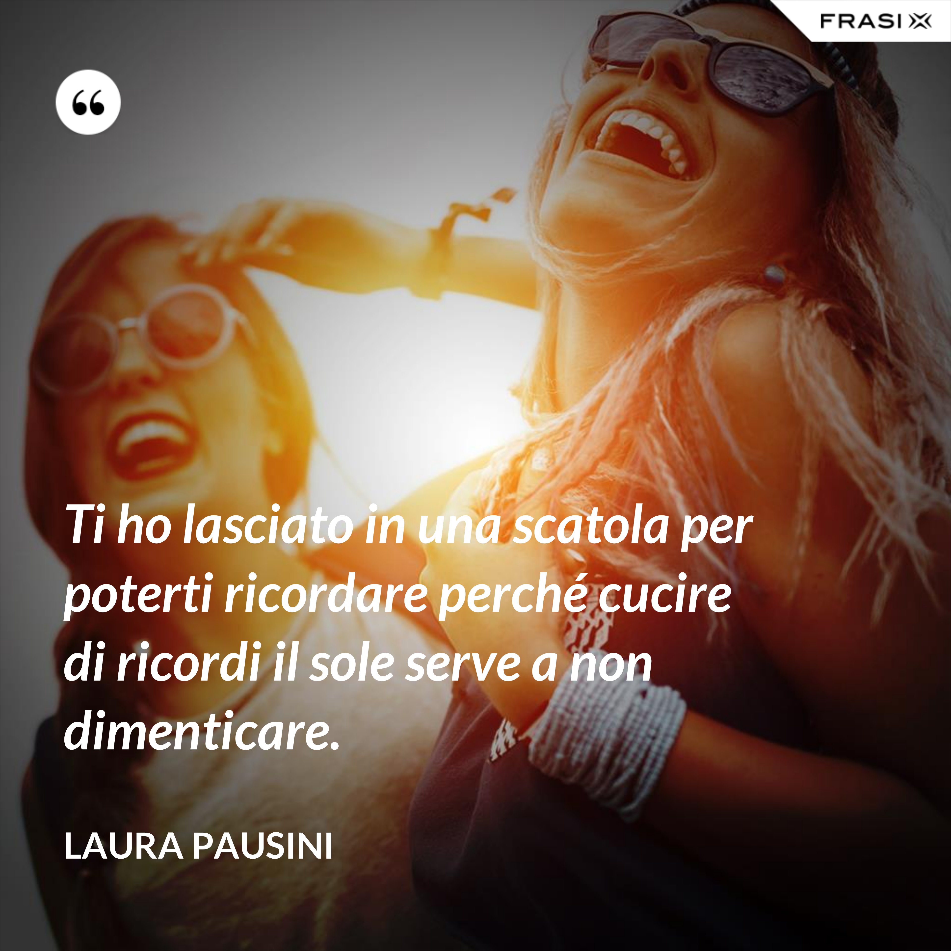 Ti ho lasciato in una scatola per poterti ricordare perché cucire di ricordi il sole serve a non dimenticare. - Laura Pausini