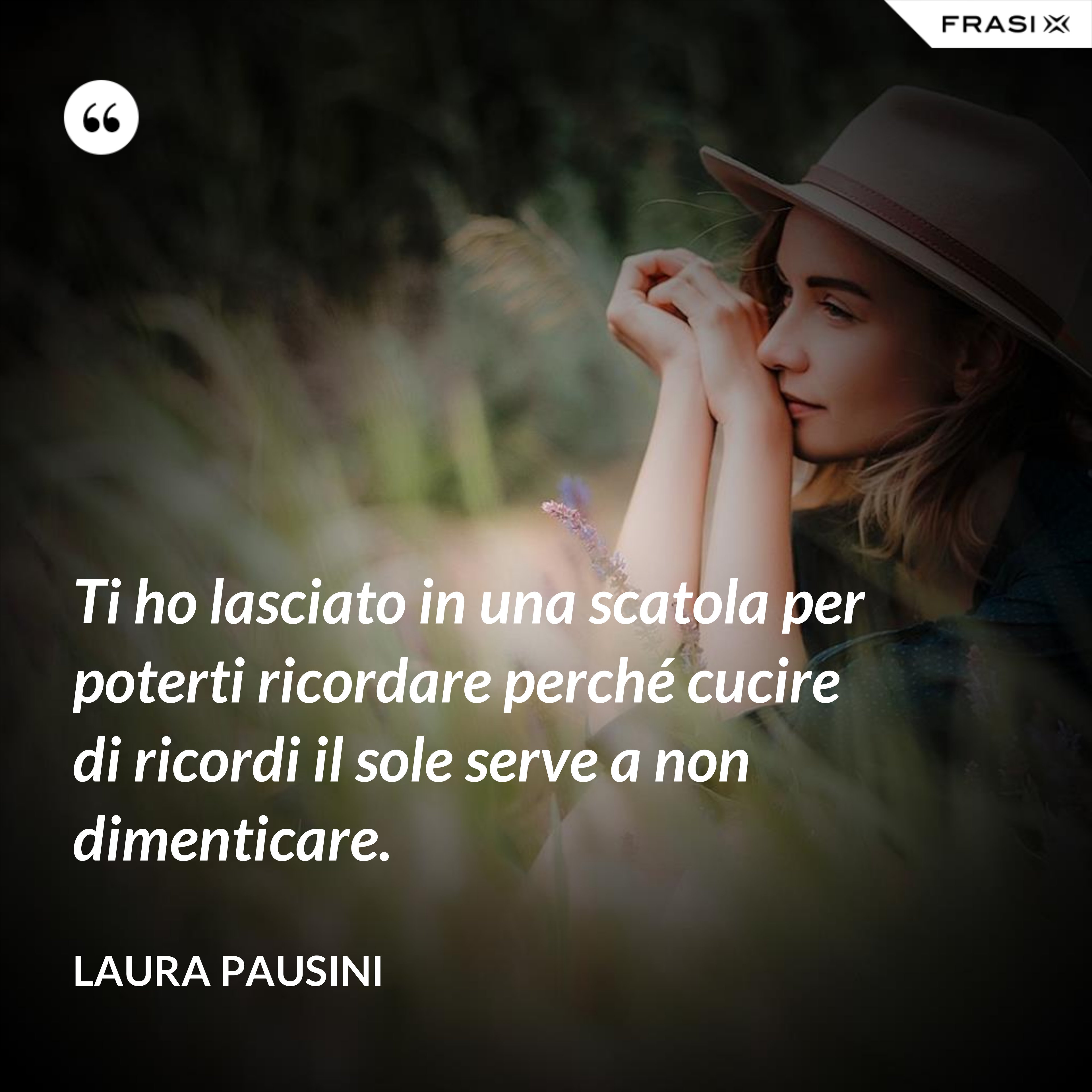 Ti ho lasciato in una scatola per poterti ricordare perché cucire di ricordi il sole serve a non dimenticare. - Laura Pausini