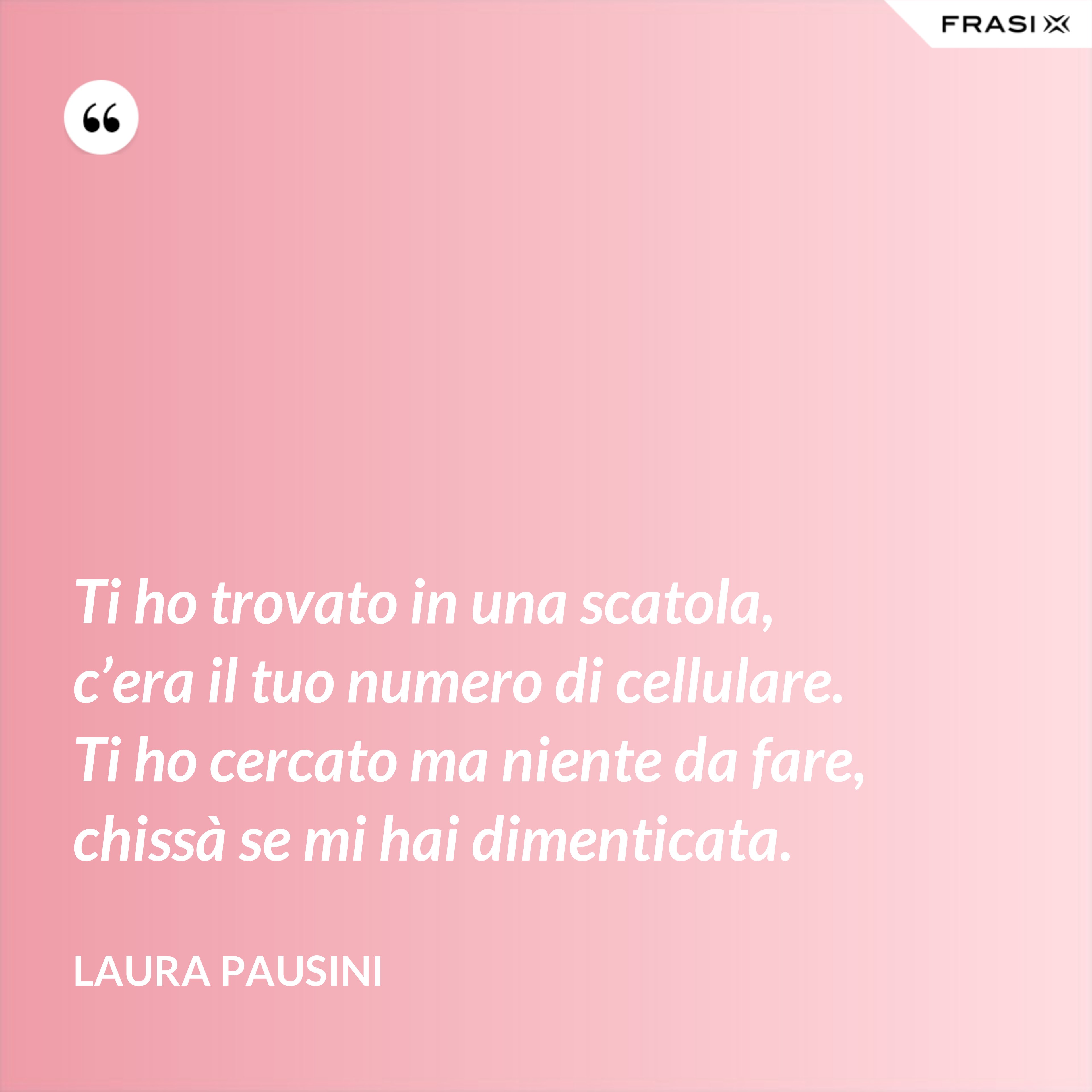 Ti ho trovato in una scatola, c’era il tuo numero di cellulare. Ti ho cercato ma niente da fare, chissà se mi hai dimenticata. - Laura Pausini