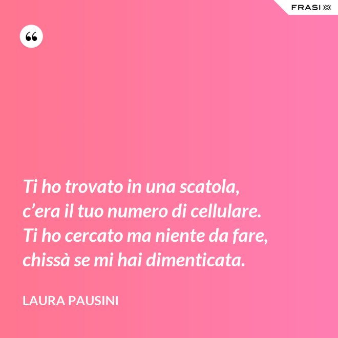 Ti ho trovato in una scatola, c’era il tuo numero di cellulare. Ti ho cercato ma niente da fare, chissà se mi hai dimenticata. - Laura Pausini