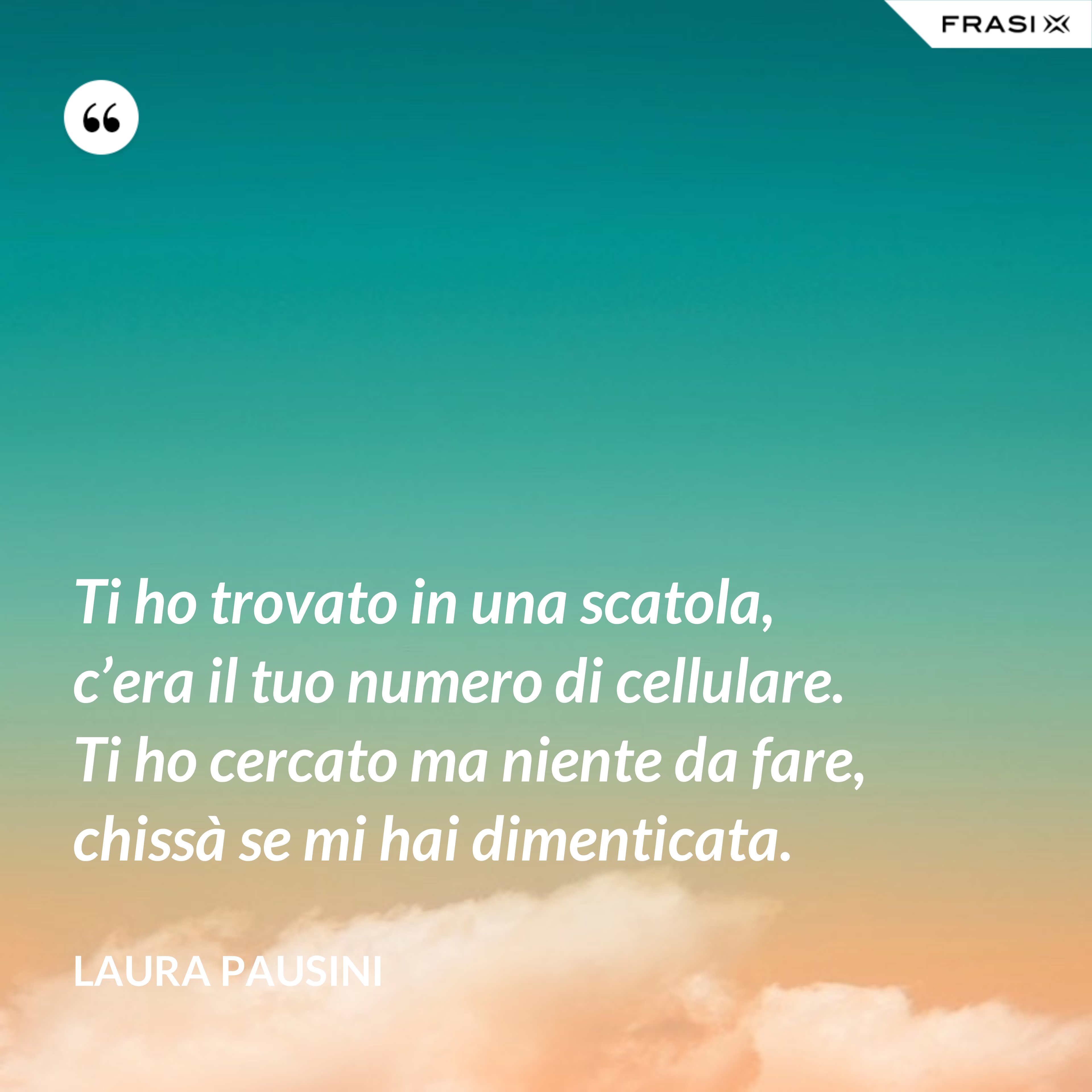 Ti ho trovato in una scatola, c’era il tuo numero di cellulare. Ti ho cercato ma niente da fare, chissà se mi hai dimenticata. - Laura Pausini