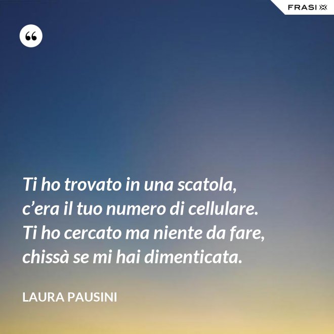 Ti ho trovato in una scatola, c’era il tuo numero di cellulare. Ti ho cercato ma niente da fare, chissà se mi hai dimenticata. - Laura Pausini