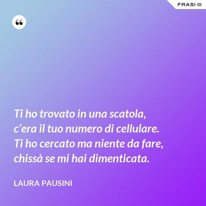 Ti ho trovato in una scatola, c’era il tuo numero di cellulare. Ti ho cercato ma niente da fare, chissà se mi hai dimenticata. - Laura Pausini
