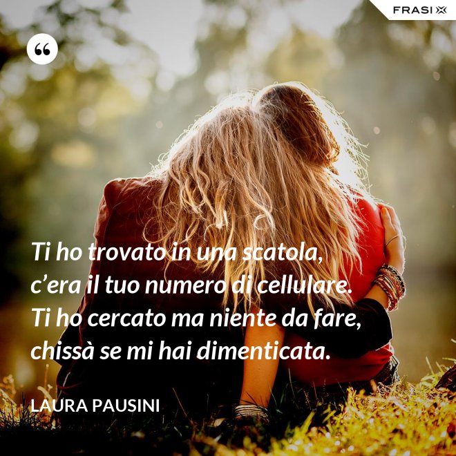 Ti ho trovato in una scatola, c’era il tuo numero di cellulare. Ti ho cercato ma niente da fare, chissà se mi hai dimenticata. - Laura Pausini