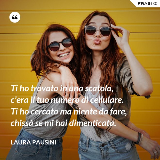 Ti ho trovato in una scatola, c’era il tuo numero di cellulare. Ti ho cercato ma niente da fare, chissà se mi hai dimenticata. - Laura Pausini